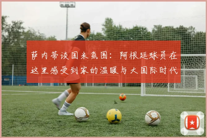 萨内蒂谈国米氛围：阿根廷球员在这里感受到家的温暖与大国际时代的传承