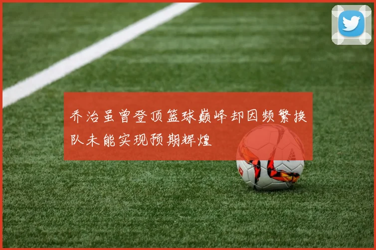 乔治虽曾登顶篮球巅峰却因频繁换队未能实现预期辉煌