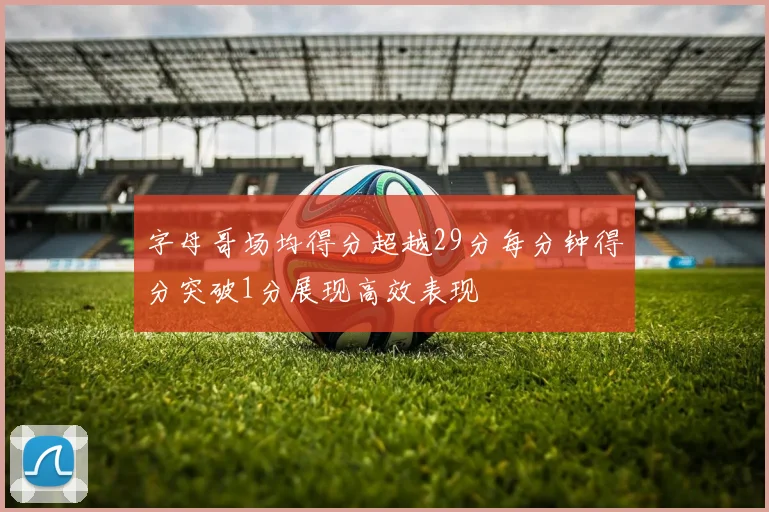 字母哥场均得分超越29分每分钟得分突破1分展现高效表现