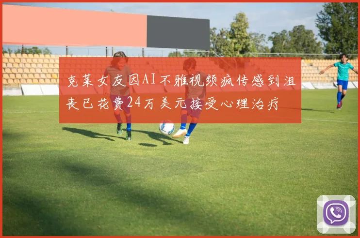 克莱女友因AI不雅视频疯传感到沮丧已花费24万美元接受心理治疗