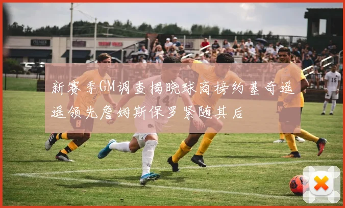 新赛季GM调查揭晓球商榜约基奇遥遥领先詹姆斯保罗紧随其后