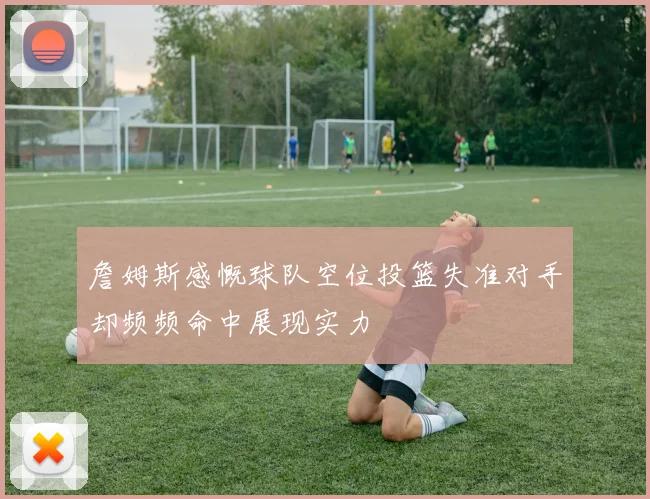 詹姆斯感慨球队空位投篮失准对手却频频命中展现实力
