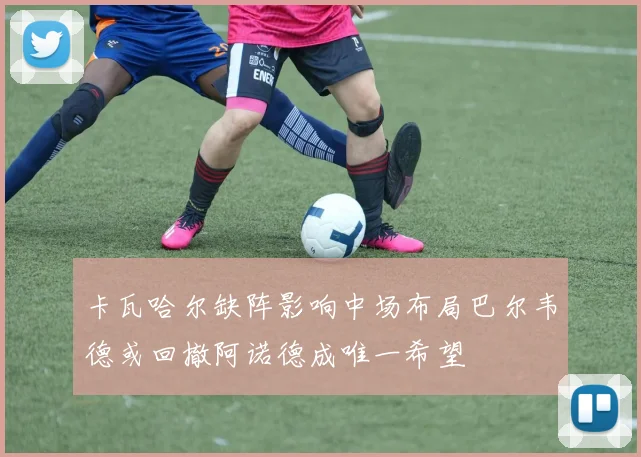 卡瓦哈尔缺阵影响中场布局巴尔韦德或回撤阿诺德成唯一希望