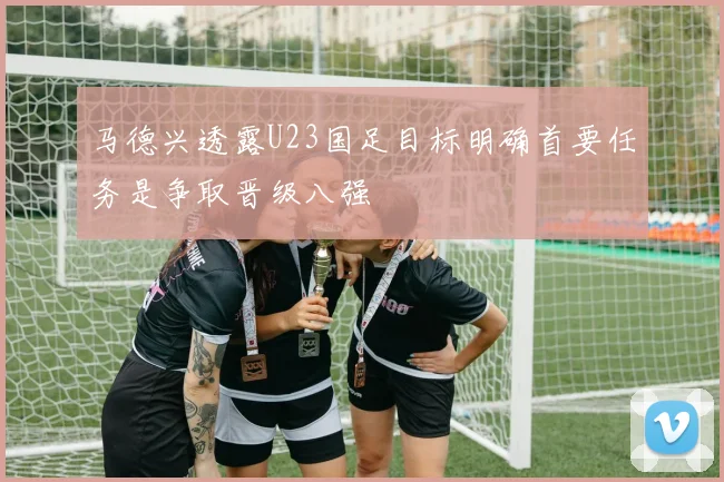 马德兴透露U23国足目标明确首要任务是争取晋级八强