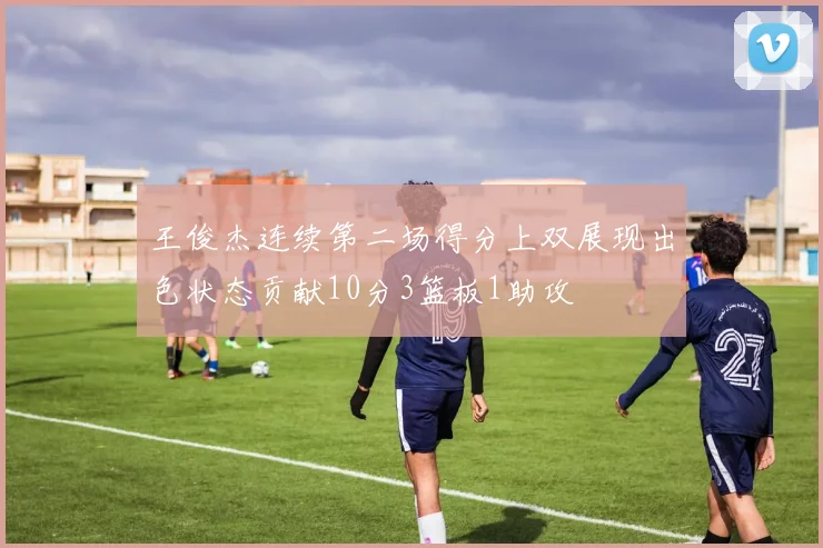王俊杰连续第二场得分上双展现出色状态贡献10分3篮板1助攻