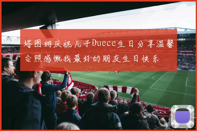 塔图姆庆祝儿子Duece生日分享温馨合照感慨我最好的朋友生日快乐