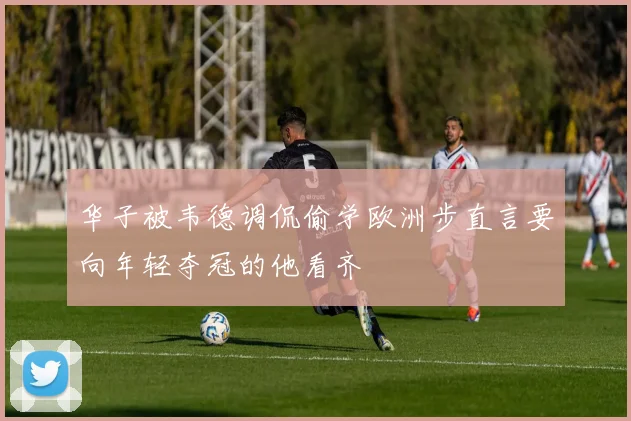 华子被韦德调侃偷学欧洲步直言要向年轻夺冠的他看齐