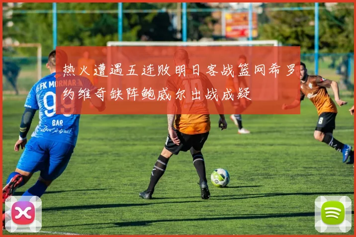 热火遭遇五连败明日客战篮网希罗约维奇缺阵鲍威尔出战成疑