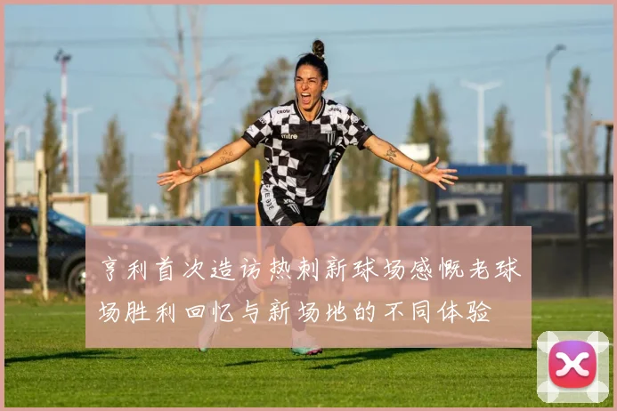 亨利首次造访热刺新球场感慨老球场胜利回忆与新场地的不同体验