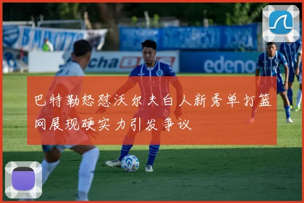 巴特勒怒怼沃尔夫白人新秀单打篮网展现硬实力引发争议