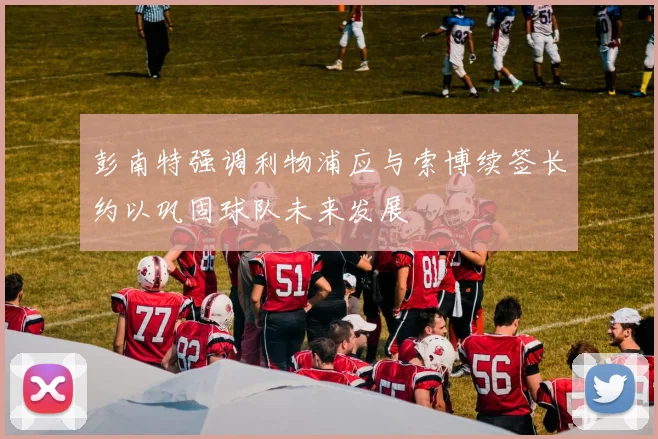 彭南特强调利物浦应与索博续签长约以巩固球队未来发展