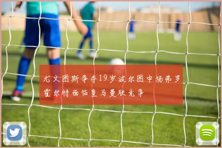 尤文图斯争夺19岁波尔图中场弗罗霍尔特面临皇马曼联竞争
