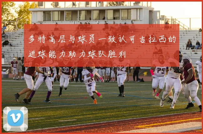多特高层与球员一致认可吉拉西的进球能力助力球队胜利