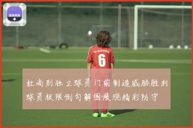 杜尚别独立球员门前制造威胁胜利球员极限倒勾解围展现精彩防守