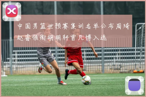 中国男篮世预赛集训名单公布周琦赵睿领衔胡明轩曾凡博入选