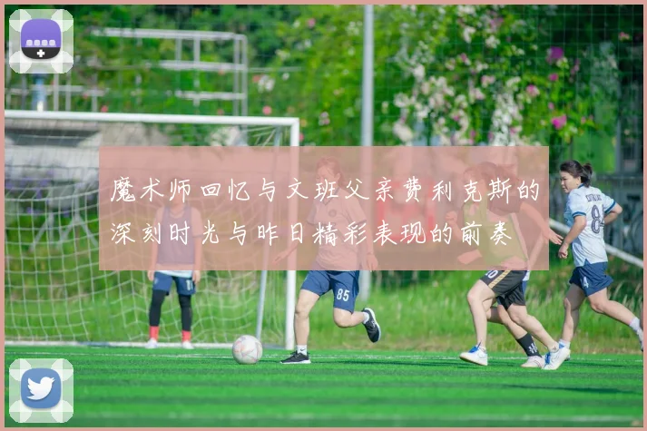 魔术师回忆与文班父亲费利克斯的深刻时光与昨日精彩表现的前奏