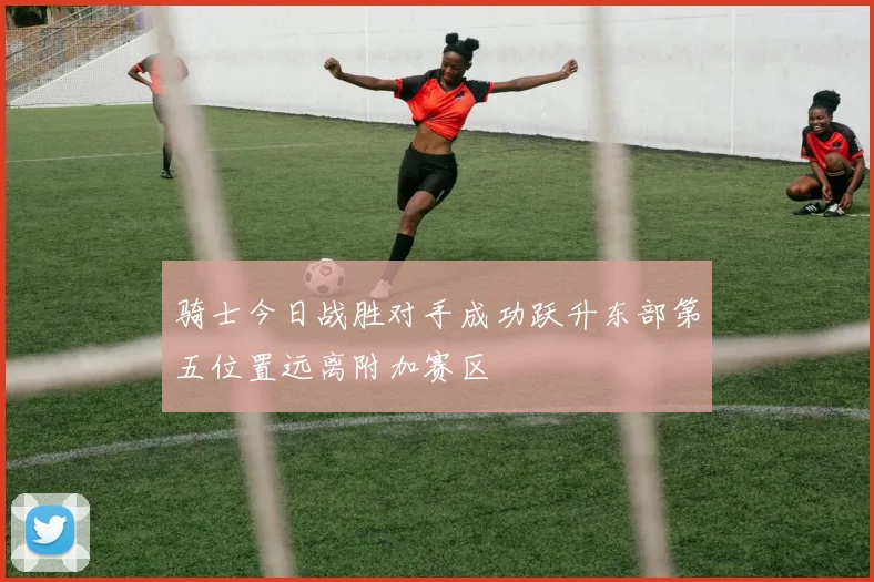 骑士今日战胜对手成功跃升东部第五位置远离附加赛区