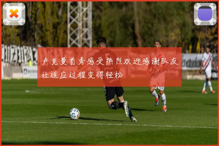 卢克曼首秀感受热烈欢迎感谢队友让适应过程变得轻松