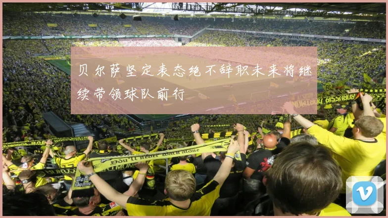 贝尔萨坚定表态绝不辞职未来将继续带领球队前行